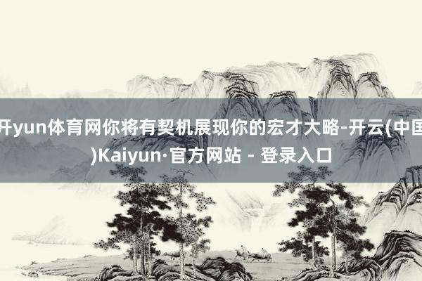 开yun体育网你将有契机展现你的宏才大略-开云(中国)Kaiyun·官方网站 - 登录入口