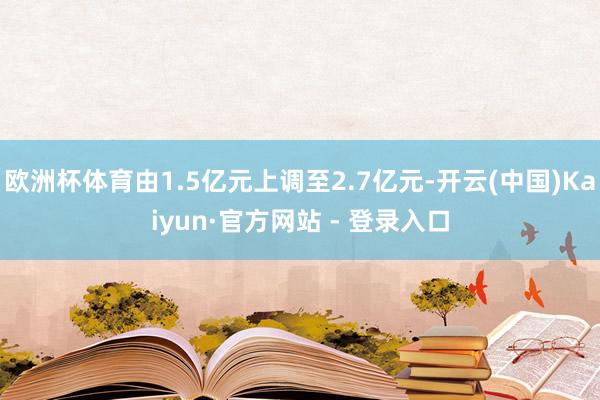 欧洲杯体育由1.5亿元上调至2.7亿元-开云(中国)Kaiyun·官方网站 - 登录入口