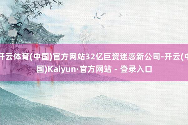 开云体育(中国)官方网站32亿巨资迷惑新公司-开云(中国)Kaiyun·官方网站 - 登录入口
