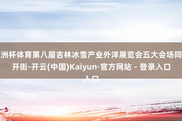 欧洲杯体育第八届吉林冰雪产业外洋展览会五大会场同步开街-开云(中国)Kaiyun·官方网站 - 登录入口