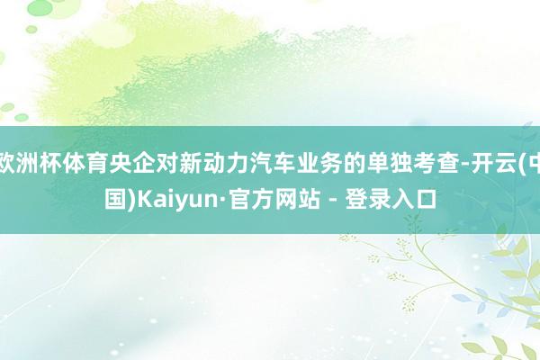 欧洲杯体育央企对新动力汽车业务的单独考查-开云(中国)Kaiyun·官方网站 - 登录入口