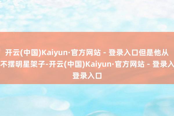 开云(中国)Kaiyun·官方网站 - 登录入口但是他从来不摆明星架子-开云(中国)Kaiyun·官方网站 - 登录入口