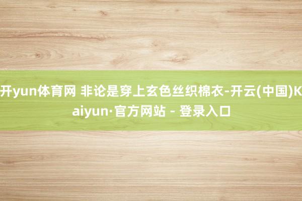 开yun体育网 非论是穿上玄色丝织棉衣-开云(中国)Kaiyun·官方网站 - 登录入口