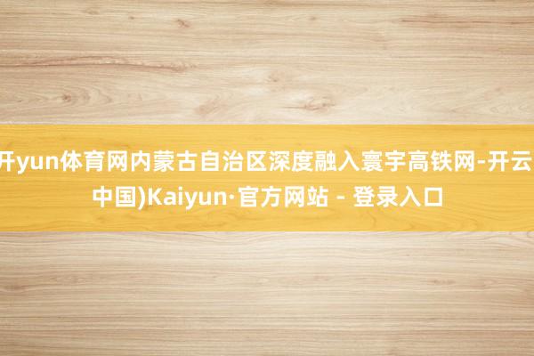 开yun体育网内蒙古自治区深度融入寰宇高铁网-开云(中国)Kaiyun·官方网站 - 登录入口