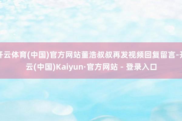 开云体育(中国)官方网站董浩叔叔再发视频回复留言-开云(中国)Kaiyun·官方网站 - 登录入口