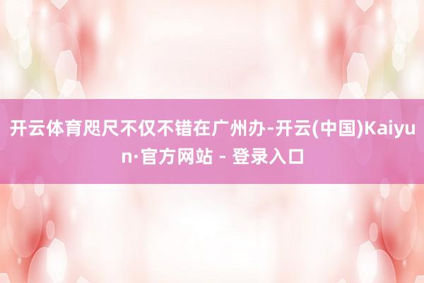 开云体育咫尺不仅不错在广州办-开云(中国)Kaiyun·官方网站 - 登录入口