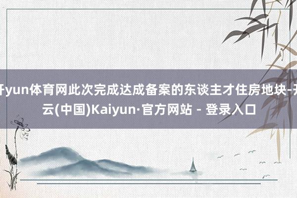 开yun体育网此次完成达成备案的东谈主才住房地块-开云(中国)Kaiyun·官方网站 - 登录入口