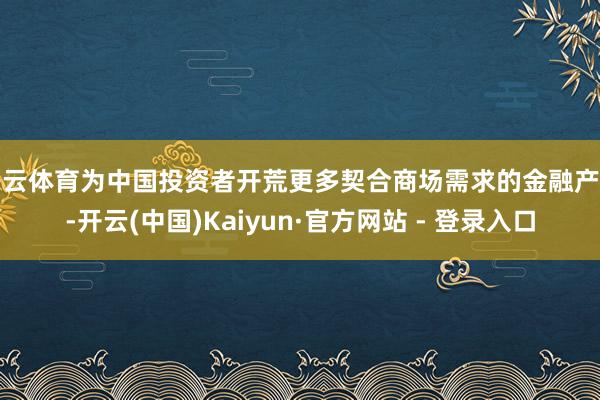 开云体育为中国投资者开荒更多契合商场需求的金融产物-开云(中国)Kaiyun·官方网站 - 登录入口