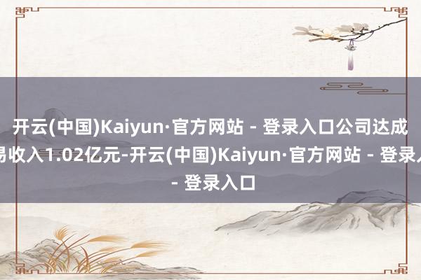 开云(中国)Kaiyun·官方网站 - 登录入口公司达成贸易收入1.02亿元-开云(中国)Kaiyun·官方网站 - 登录入口