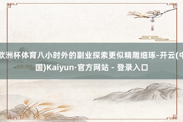 欧洲杯体育八小时外的副业探索更似精雕细琢-开云(中国)Kaiyun·官方网站 - 登录入口