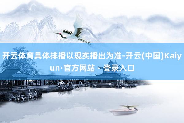 开云体育具体排播以现实播出为准-开云(中国)Kaiyun·官方网站 - 登录入口