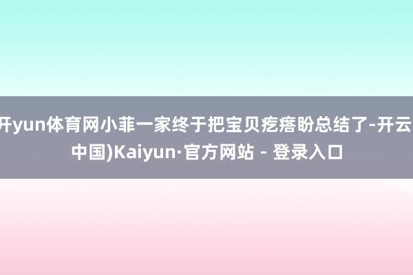 开yun体育网小菲一家终于把宝贝疙瘩盼总结了-开云(中国)Kaiyun·官方网站 - 登录入口
