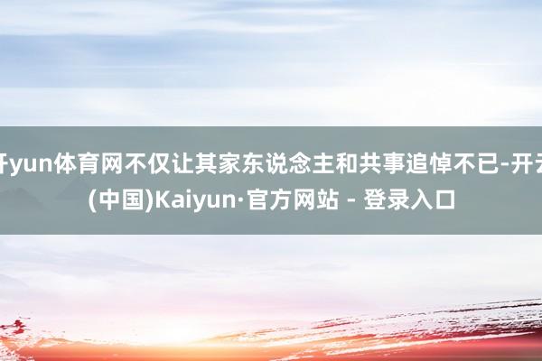 开yun体育网不仅让其家东说念主和共事追悼不已-开云(中国)Kaiyun·官方网站 - 登录入口