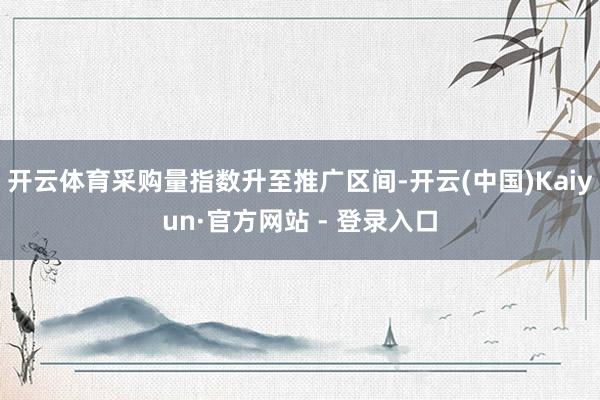 开云体育采购量指数升至推广区间-开云(中国)Kaiyun·官方网站 - 登录入口