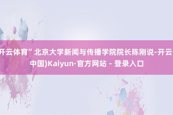 开云体育”北京大学新闻与传播学院院长陈刚说-开云(中国)Kaiyun·官方网站 - 登录入口