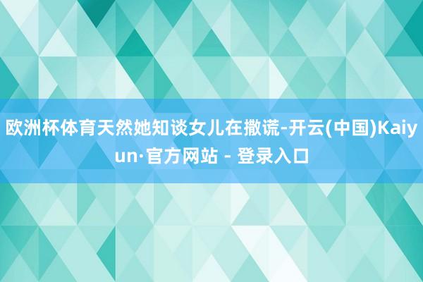 欧洲杯体育天然她知谈女儿在撒谎-开云(中国)Kaiyun·官方网站 - 登录入口