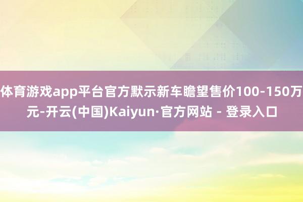 体育游戏app平台官方默示新车瞻望售价100-150万元-开云(中国)Kaiyun·官方网站 - 登录入口