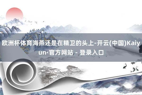 欧洲杯体育海燕还是在精卫的头上-开云(中国)Kaiyun·官方网站 - 登录入口