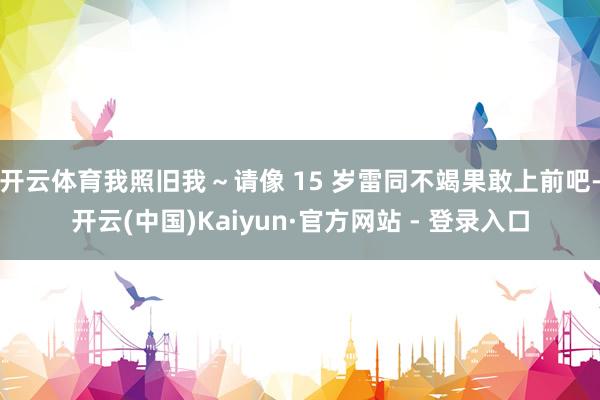 开云体育我照旧我～请像 15 岁雷同不竭果敢上前吧-开云(中国)Kaiyun·官方网站 - 登录入口