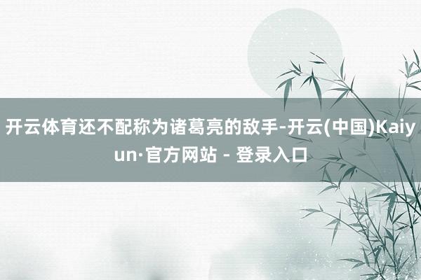 开云体育还不配称为诸葛亮的敌手-开云(中国)Kaiyun·官方网站 - 登录入口