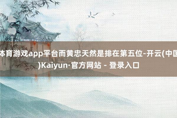 体育游戏app平台而黄忠天然是排在第五位-开云(中国)Kaiyun·官方网站 - 登录入口