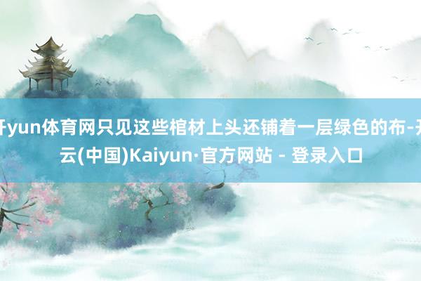 开yun体育网只见这些棺材上头还铺着一层绿色的布-开云(中国)Kaiyun·官方网站 - 登录入口