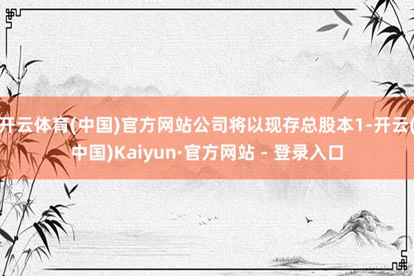 开云体育(中国)官方网站公司将以现存总股本1-开云(中国)Kaiyun·官方网站 - 登录入口