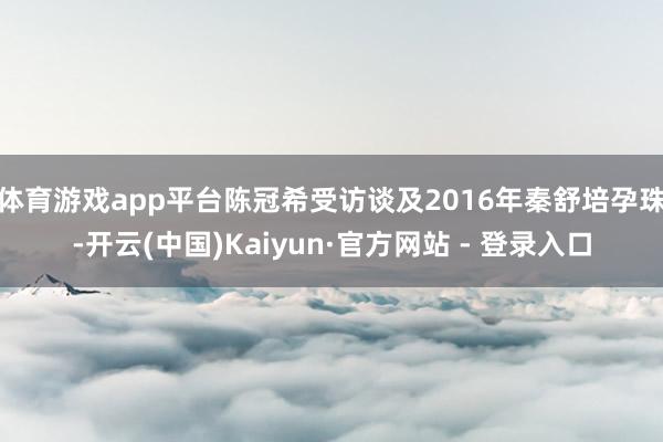 体育游戏app平台陈冠希受访谈及2016年秦舒培孕珠-开云(中国)Kaiyun·官方网站 - 登录入口