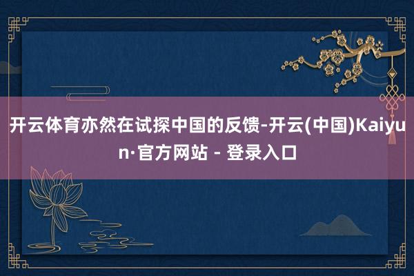 开云体育亦然在试探中国的反馈-开云(中国)Kaiyun·官方网站 - 登录入口