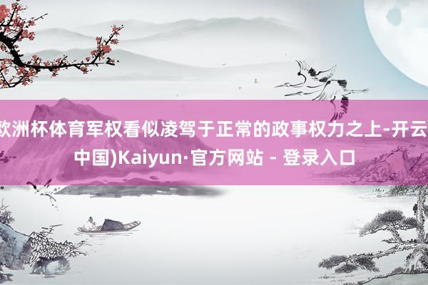 欧洲杯体育军权看似凌驾于正常的政事权力之上-开云(中国)Kaiyun·官方网站 - 登录入口