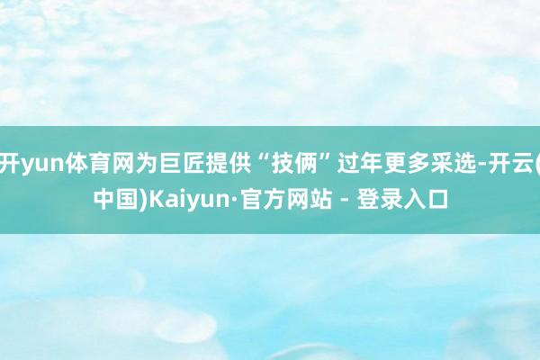 开yun体育网为巨匠提供“技俩”过年更多采选-开云(中国)Kaiyun·官方网站 - 登录入口