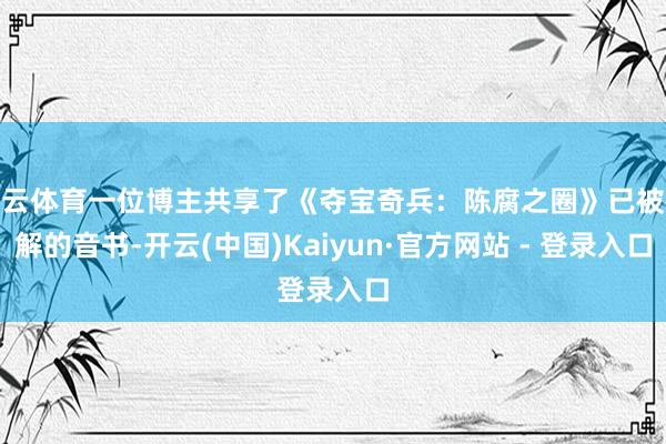 开云体育一位博主共享了《夺宝奇兵：陈腐之圈》已被破解的音书-开云(中国)Kaiyun·官方网站 - 登录入口