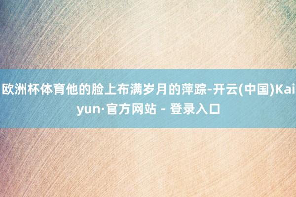 欧洲杯体育他的脸上布满岁月的萍踪-开云(中国)Kaiyun·官方网站 - 登录入口