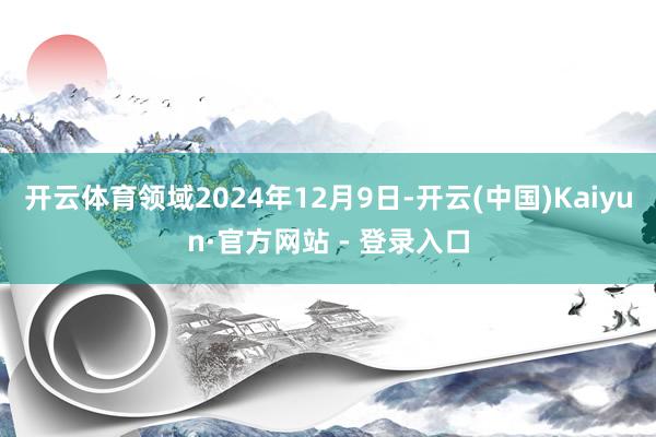开云体育领域2024年12月9日-开云(中国)Kaiyun·官方网站 - 登录入口