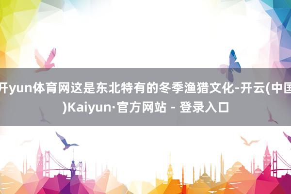 开yun体育网这是东北特有的冬季渔猎文化-开云(中国)Kaiyun·官方网站 - 登录入口