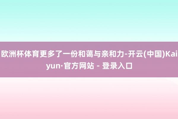 欧洲杯体育更多了一份和蔼与亲和力-开云(中国)Kaiyun·官方网站 - 登录入口