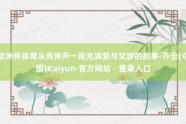 欧洲杯体育从而伸开一段充满爱与交游的故事-开云(中国)Kaiyun·官方网站 - 登录入口