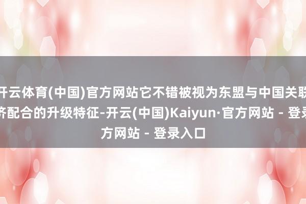 开云体育(中国)官方网站它不错被视为东盟与中国关联或经济配合的升级特征-开云(中国)Kaiyun·官方网站 - 登录入口
