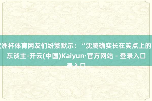 欧洲杯体育网友们纷繁默示：“沈腾确实长在笑点上的男东谈主-开云(中国)Kaiyun·官方网站 - 登录入口