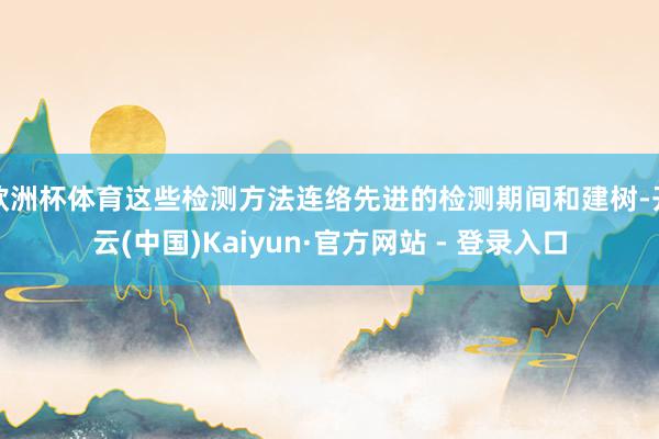 欧洲杯体育这些检测方法连络先进的检测期间和建树-开云(中国)Kaiyun·官方网站 - 登录入口