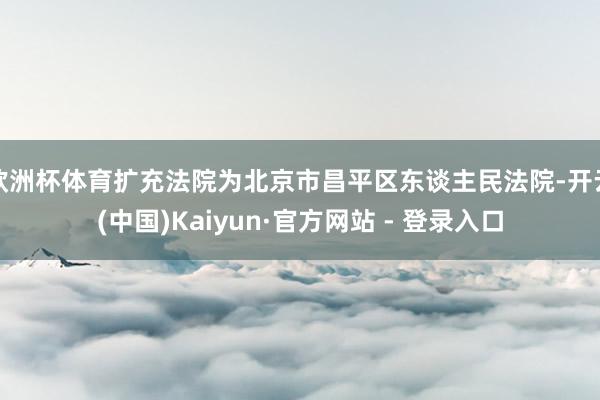 欧洲杯体育扩充法院为北京市昌平区东谈主民法院-开云(中国)Kaiyun·官方网站 - 登录入口