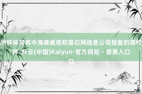 欧洲杯体育其中海康威视和萤石网络是公司报复的调和伙伴-开云(中国)Kaiyun·官方网站 - 登录入口