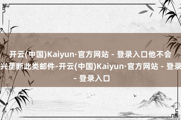 开云(中国)Kaiyun·官方网站 - 登录入口他不会再复兴垄断此类邮件-开云(中国)Kaiyun·官方网站 - 登录入口