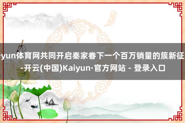 开yun体育网共同开启秦家眷下一个百万销量的簇新征途-开云(中国)Kaiyun·官方网站 - 登录入口