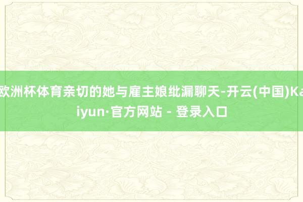 欧洲杯体育亲切的她与雇主娘纰漏聊天-开云(中国)Kaiyun·官方网站 - 登录入口