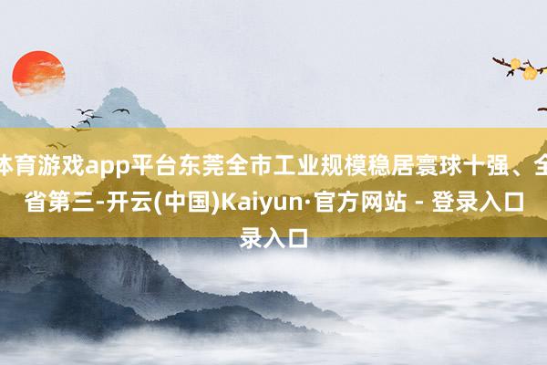 体育游戏app平台东莞全市工业规模稳居寰球十强、全省第三-开云(中国)Kaiyun·官方网站 - 登录入口