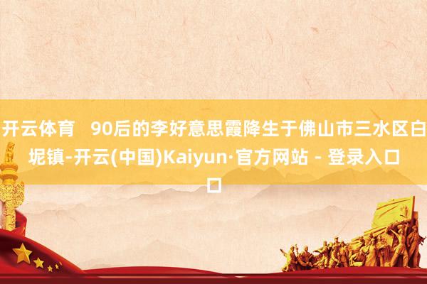 开云体育   90后的李好意思霞降生于佛山市三水区白坭镇-开云(中国)Kaiyun·官方网站 - 登录入口