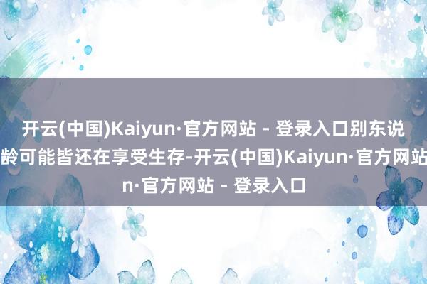 开云(中国)Kaiyun·官方网站 - 登录入口别东说念主这个年龄可能皆还在享受生存-开云(中国)Kaiyun·官方网站 - 登录入口