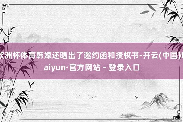 欧洲杯体育韩媒还晒出了邀约函和授权书-开云(中国)Kaiyun·官方网站 - 登录入口
