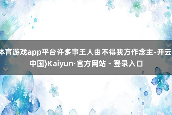体育游戏app平台许多事王人由不得我方作念主-开云(中国)Kaiyun·官方网站 - 登录入口